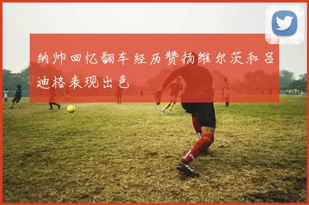 纳帅回忆翻车经历赞扬维尔茨和吕迪格表现出色