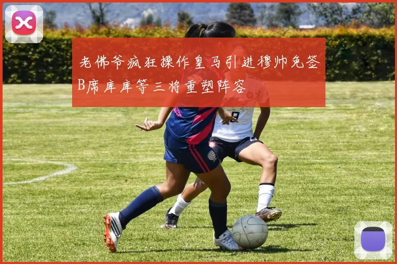 老佛爷疯狂操作皇马引进穆帅免签B席库库等三将重塑阵容