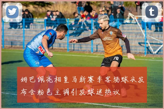 姆巴佩亮相皇马新赛季客场球衣发布会粉色主调引发球迷热议