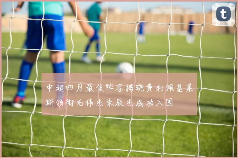 中超四月最佳阵容揭晓费利佩基莱斯领衔毛伟杰朱辰杰成功入围