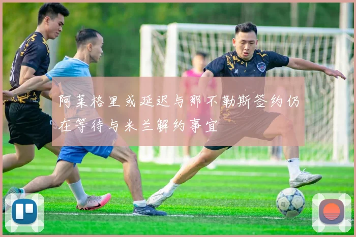 阿莱格里或延迟与那不勒斯签约仍在等待与米兰解约事宜