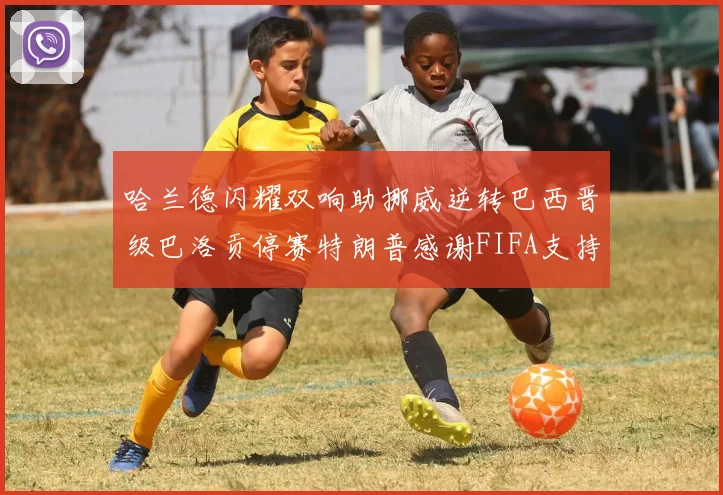 哈兰德闪耀双响助挪威逆转巴西晋级巴洛贡停赛特朗普感谢FIFA支持