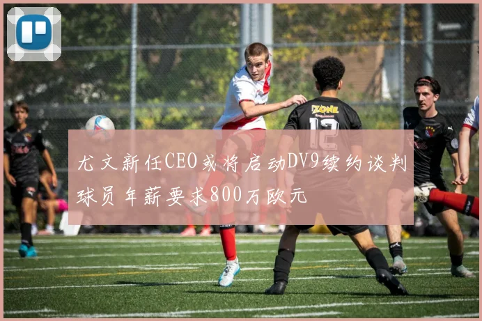 尤文新任CEO或将启动DV9续约谈判球员年薪要求800万欧元