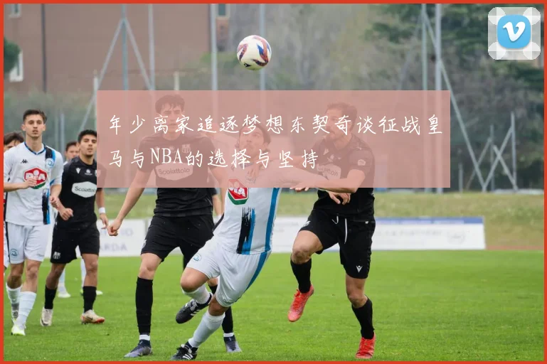 年少离家追逐梦想东契奇谈征战皇马与NBA的选择与坚持