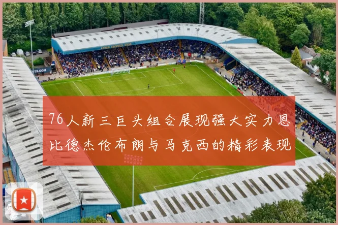 76人新三巨头组合展现强大实力恩比德杰伦布朗与马克西的精彩表现引发期待