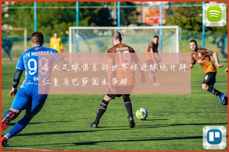 各大足球俱乐部世界杯进球统计拜仁皇马巴萨国米争辉