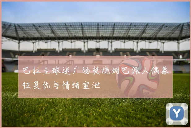 巴拉圭球迷广场焚烧姆巴佩人偶象征复仇与情绪宣泄