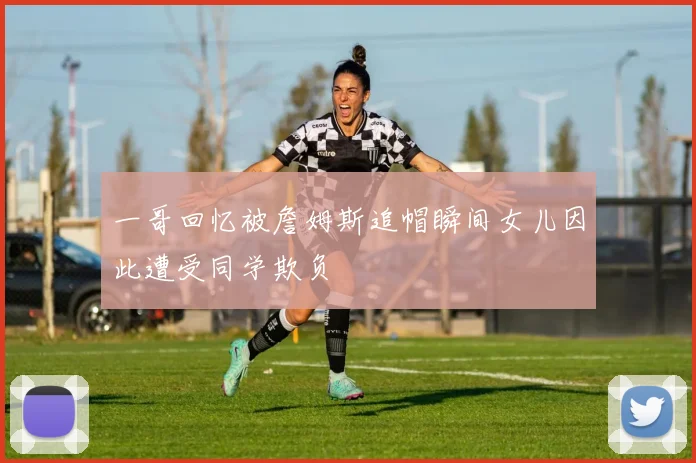 一哥回忆被詹姆斯追帽瞬间女儿因此遭受同学欺负