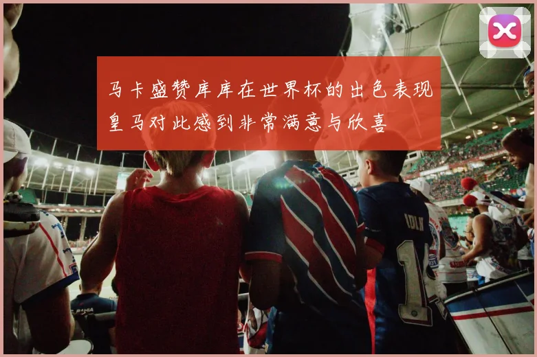 马卡盛赞库库在世界杯的出色表现皇马对此感到非常满意与欣喜